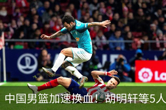 中国男篮加速换血！胡明轩等5人离队，杨瀚森领衔国青四巨头重聚
