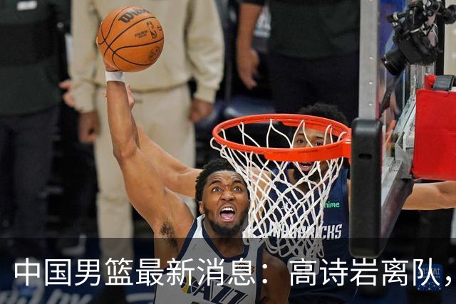 中国男篮最新消息：高诗岩离队，胡明轩重新加入，徐杰或将回归？