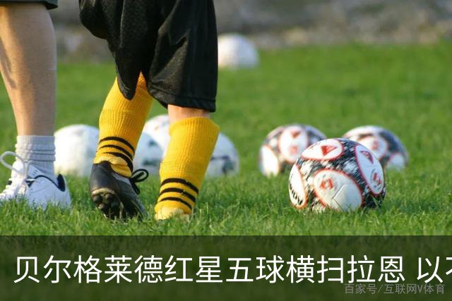 贝尔格莱德红星五球横扫拉恩 以不屈斗志铸就九球血性胜利