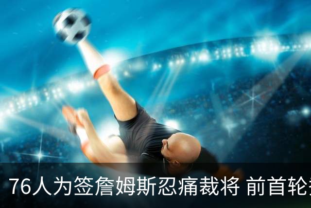 76人为签詹姆斯忍痛裁将 前首轮秀特里让路 波普买断后也要来