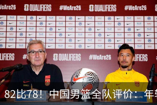 82比78！中国男篮全队评价：年轻球员敢打敢拼，主教练用人灵活